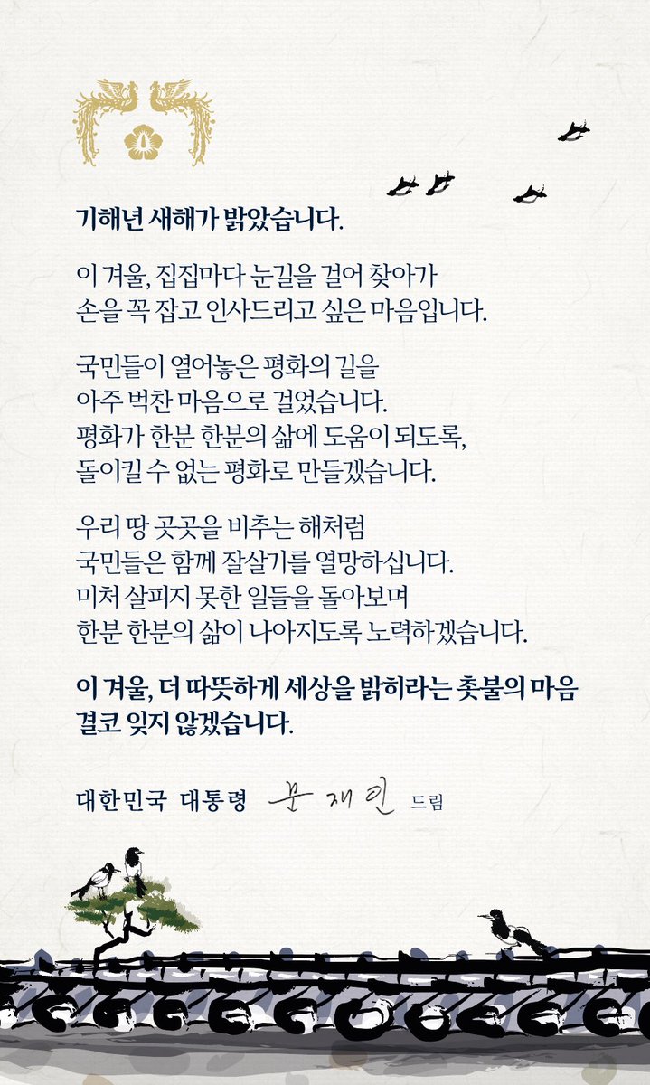 기해년 새해가 밝았습니다.

이 겨울, 집집마다 눈길을 걸어 찾아가
손을 꼭 잡고 인사드리고 싶은 마음입니다.

국민들이 열어놓은 평화의 길을
아주 벅찬 마음으로 걸었습니다.
평화가 한분 한분의 삶에 도움이 되도록,
돌이킬 수 없는 평화로 만들겠습니다.