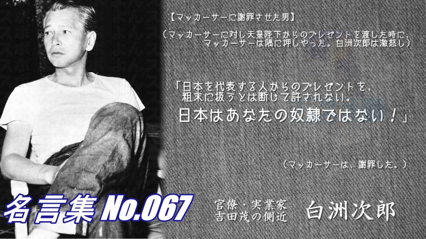 連絡用よんよん 名言集no 067 白洲次郎 マッカーサーに謝罪させた男 天皇陛下からのプレゼントを渡したときに マッカーサーは隅に 白洲は激怒した 日本を代表する人からのプレゼントを 粗末に扱うとは断じて許されない 日本はあなたの奴隷