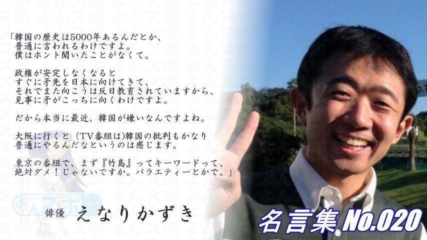 連絡用よんよん 名言集 No 0 俳優 えなりかずき 政権が安定しなくなると すぐに矛先を日本に向けてくる だから本当に最近韓国が嫌いなんですよね 大阪に行くと Tvで 韓国の批判も かなり普通にやるんだなというのは感じます 東京の番組で