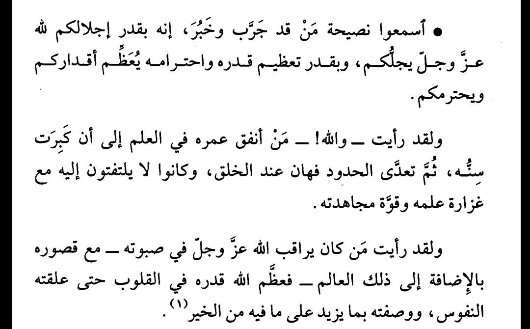 ابن الجوزي:
"اسمعوا نصيحة من قد جرّب وخبر، إنه بقدر إجلالكم لله عز وجل يُجلّكم، وبقدر تعظيم قدره واحترامه يُعظم أقداركم ويحترمكم.
ولقد رأيت -والله!- من أنفق عمره في العلم إلى أن كبرت سنّه، ثم تعدى الحدود فهان عند الخلق...
ولقد رأيت من كان يراقب الله عز وجل في صبوته..."
صيد الخاطر