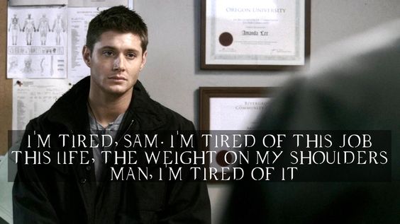 "Dean, I'm sick. It's over for me. It doesn't have to be for you.""No?""No, you can keep going.""Who says I want to?""What?""I'm tired, Sam. I'm tired of this job, this life . . . this weight on my shoulders, man. I'm tired of it." #SamAndDean  #theepiclovestoryofsamanddean