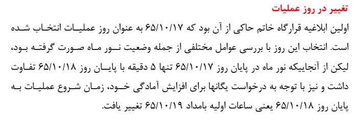 تکمیلی 4: درضمن عامل تصمیم گیری برای تاخیر یک روزه ی عملیات که از 17 دیماه(بامداد 18) به 18 دیماه (بامداد 19) منتقل شد، آن بوده است که کسی گفته دوغروب 17 ام و 18 ام فقط 5 دقیقه اختلاف دارند. اختلاف زمانی واقعی آنها نزدیک به یک ساعت بود.