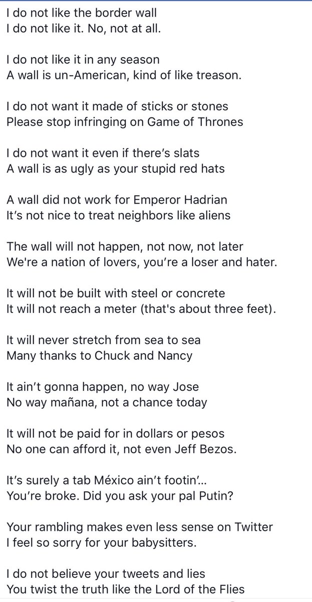 CaraPaiuk's tweet image. I do not like the border wall
I do not like it. No, not at all.
 
I do not like it in any season
A wall is un-American, kind of like treason.
 
I do not want it made of sticks or stones
Please stop infringing on Game of Thrones