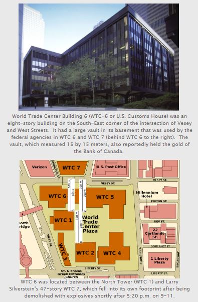 WTC 6 (aka US Customs House) was 8-story building located between  #WTC1 &  #WTC7. It had a large vault (15m x 15m) in its basement that was used by the fed agencies in  #WTC6 &  #WTC7 and reportedly held the gold of the Bank of Canada. http://www.bollyn.com/14924/ 