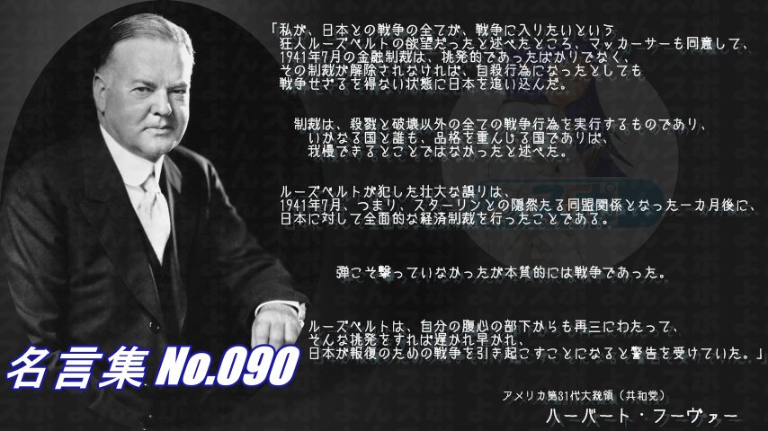 連絡用よんよん 名言集 No 090 アメリカ大統領 共和党 フーヴァー 戦争は 狂人ルーズベルトの欲望だった 彼が犯した壮大な誤りは スターリンと隠然たる同盟関係となった一カ月後 日本に対し全面的な経済制裁を行った事だ 弾こそ撃ってい