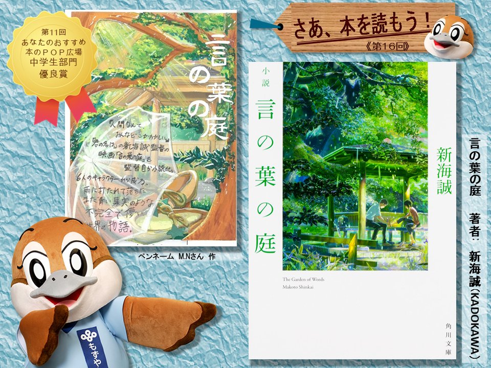 もずやん 大阪府広報担当副知事 今回は中央図書館のpopコンテスト中学生部門の優良賞作品のテーマとなった本 映画監督の 新海誠 さんが映画 言の葉の庭 を自ら小説化したんやって 雨の朝の庭で出会った高校生と謎めいた女性 映画にはなかった