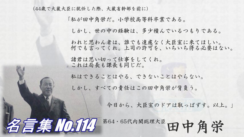 連絡用よんよん 名言集 No 114 田中角栄 44歳で大蔵大臣就任 大蔵省幹部を前に 私が田中角栄だ 小学校高等科卒業である しかし世の中の経験は 多少積んでいるつもりである 何でも言ってくれ 上司の許可を得る必要はない 思い切って仕事を