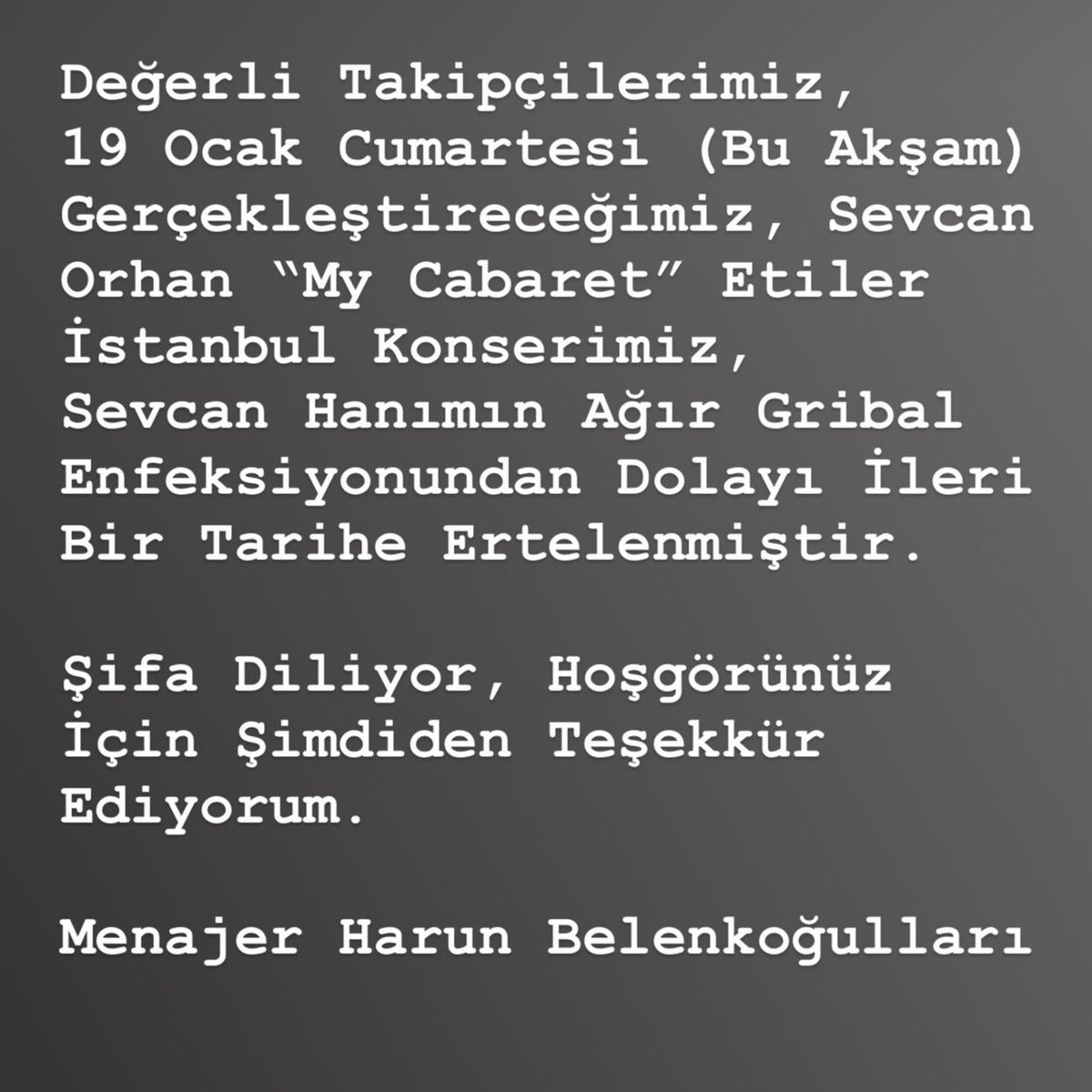 Değerli Takipçilerimiz,19 Ocak Cumartesi (Bu Akşam) Gerçekleştireceğimiz,Sevcan Orhan “My Cabaret”İstanbul Konserimiz,Sevcan Hanımın Ağır Gribal Enfeksiyonundan Dolayı İleri Bir Tarihe Ertelenmiştir.Şifa Diliyor,Hoşgörünüz İçin Şimdiden Teşekkür Ediyorum.Mnjr.Harun Belenkoğulları
