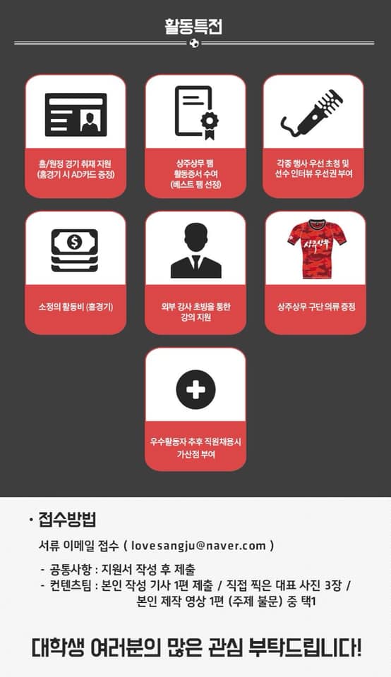 상주상무프로축구단 대학생 홍보대사 '팸5기'모집
[모집개요]
-모집인원: 12명
-모집기간: 19. 1. 21.(월) ~ 1. 31.(목) 18:00
-활동기간: 19. 2. 20. ~ 2019 시즌 종료시까지
-접수방법:  이메일접수(lovesangju@naver.com)
-신청서 등 양식: 상주상무프로측구단 홈페이지(sangjufc.co.kr)