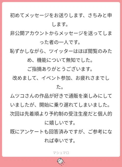 ＠tosツイートにお気づき頂いてありがとうございます！
先日は準備の整わないまま通販を始めてしまい、大変失礼致しました?
予約制の受注生産で開始いたしましたので、是非ご利用下さい☺️?
#マシュマロを投げ合おう… 