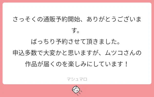 ＠tosご予約、お気遣いありがとうございます！私もこんなに読んで頂けると思っていなくてドキドキしつつも嬉しく、頑張って一人一人大切に発送したいと思います…！
少し遅くはなりますが、お待ち下さいませ！
#マシュマロを投げ合おう… 