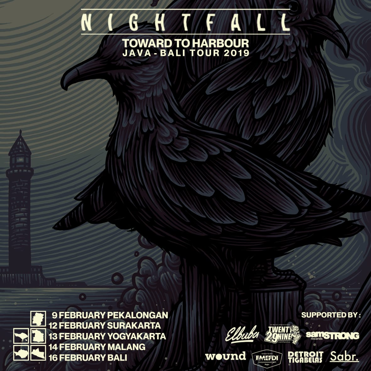 Nightfall “Toward to harbour Jawa - Bali Tour 2019"

09 Febuari Pekalongan - Road To Toward To Hardbour Java - Bali Tour
12 Febuari Surakarta - Solo Rumble Crew, 
13 Febuari Yogyakarta - YK Booking, 
14 Febuari Malang - Titik Dua Kolektif
16 Febuari Bali - Youth Embrace Records.