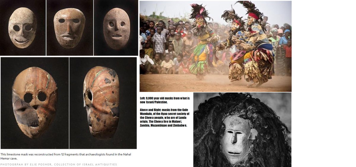 World's oldest masks found in Palestine looke remarkably like the Nyau masks of the Chewa people, and their Gule Wamkulu.  https://news.nationalgeographic.com/news/2014/06/140610-oldest-masks-israel-museum-exhibit-archaeology-science/ https://www.musicinafrica.net/magazine/traditional-dances-malawi