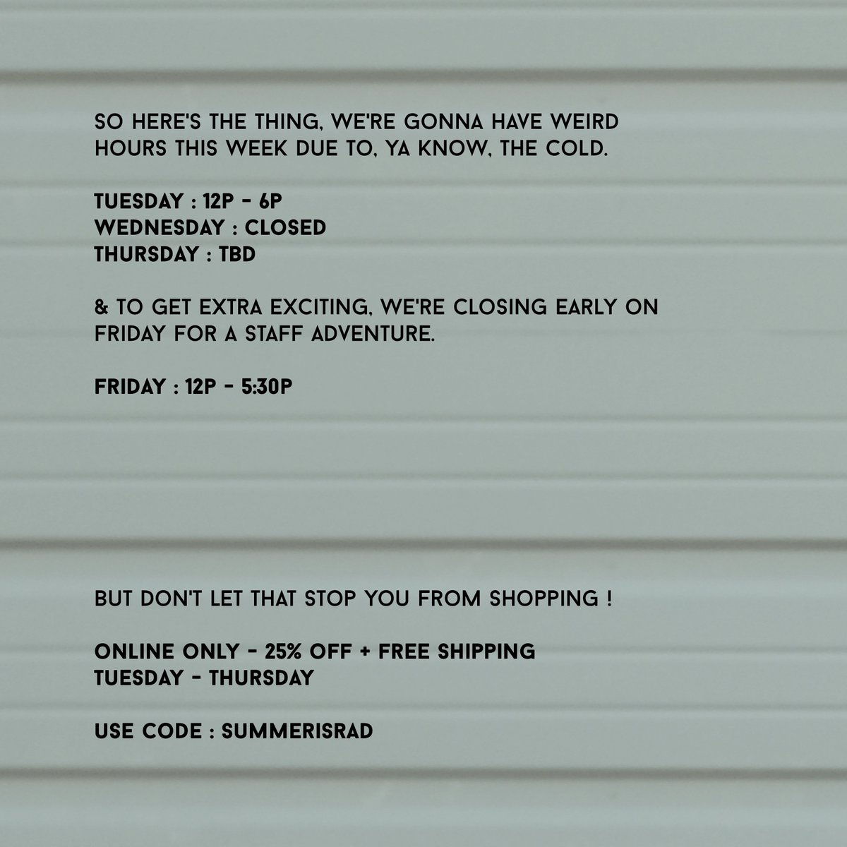 maybe you heard about winter ? yeah - she's being a real B right now &amp; we aren't really interested in jeopardizing the safety of our employees or you, the customer. so please stay home ! &amp; do some online shopping with 25% off + free shipping. just use the code : SUMMERISRAD