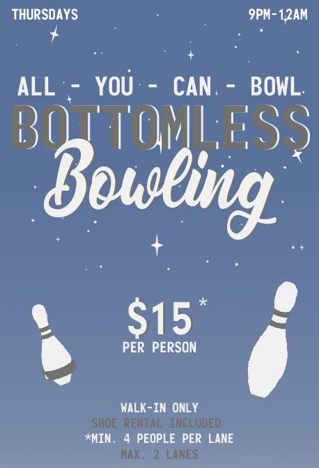 BOTTOMLESS BOWL!!

Available Thursdays from 9pm-12am.

ALL - YOU - CAN - BOWL for $15 each! 

*Minimum 4 people per lane.
*Maximum 2 lanes.
*Shoe Rental included.

WALK-IN ONLY.
Reservations not accepted.