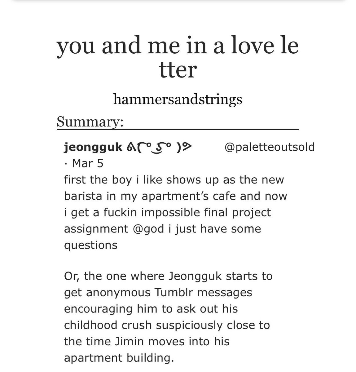 you and me in a love letter- its a jikook fic bitch JIKOOKIES RISE- not to mention the fact that theres bits of namgi too :’)- college au- no angst its all soft it made me miss jikook even more :(- thanks  @alpaca92_ for this one ur a lifesaver <33 https://archiveofourown.org/works/15843237?view_full_work=true