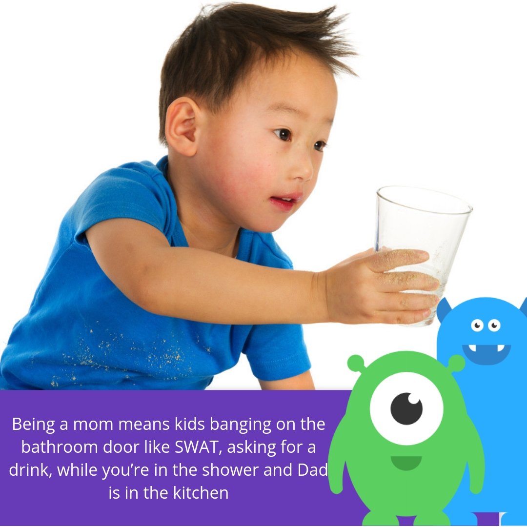 Being a mom means kids banging on the bathroom door like SWAT, asking for a drink, while you’re in the shower and Dad is in the kitchen