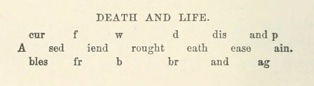 The poem ‘Death and Life’ (1890) is read by first using the top set of letters to complete the words on the middle line, and then the bottom set of letters. The endings of the words remain the same either way. 

(Gleanings … from the Harvest-fields of Literature, 1890)