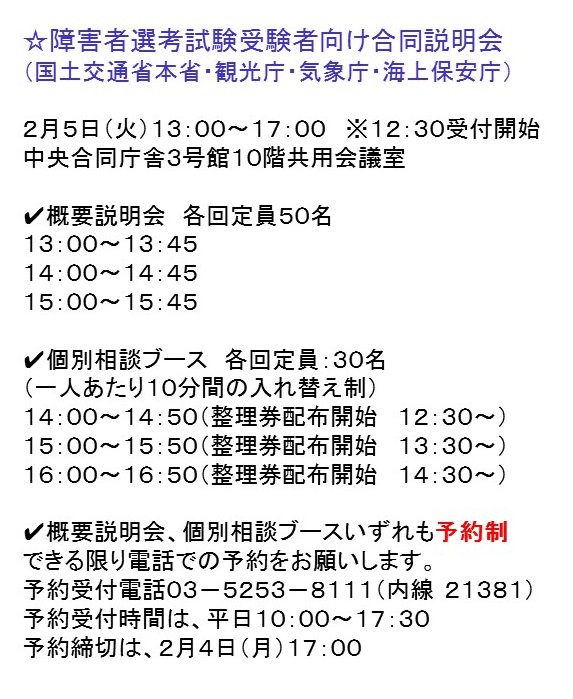 国土交通省 開催案内 障害者選考試験受験者にお知らせ 国土交通省本省 観光庁 気象庁 海上保安庁合同説明会 2月5日 火 13 00 17 00 中央合同庁舎3号館10階共用会議室 東京都千代田区霞が関 要事前申込 2月4日17 00まで 概要説明会と個別相談