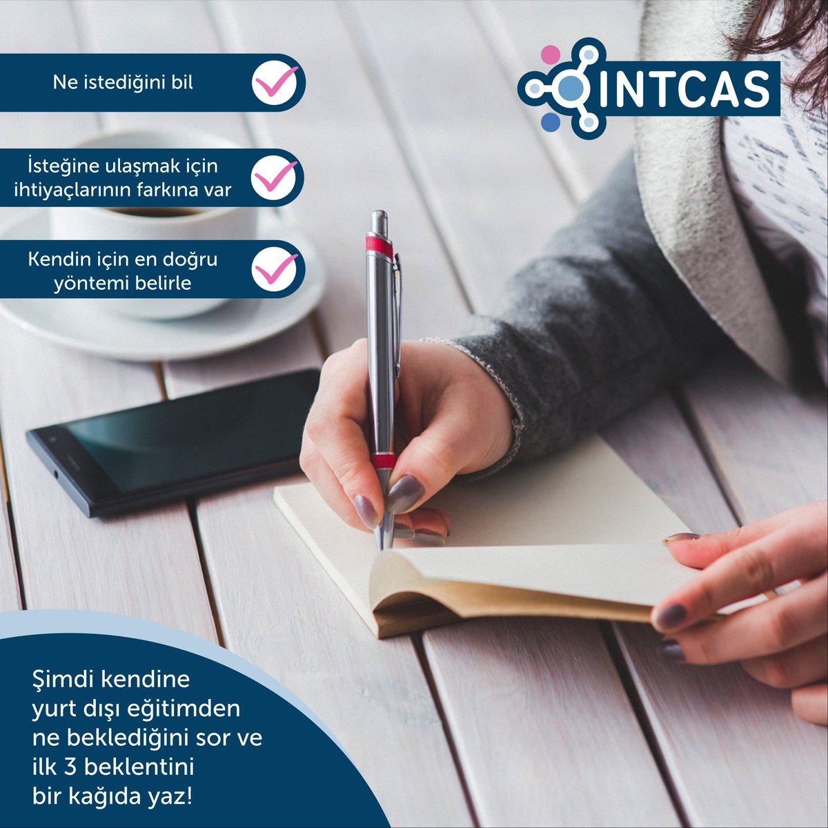 INTCAS, eğitim koçlarıyla kendini keşfetmeye hazır mısın?

· Ne istediğini bil
· İsteğine ulaşmak için ihtiyaçlarının farkına var
· Kendin için en doğru yöntemi belirle

Şimdi kendine yurt dışı eğitimden ne beklediğini sor ve ilk 3 beklentini bir kağıda yaz!