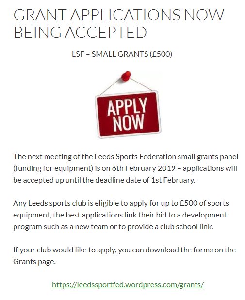 SMALL GRANTS

Applications accepted up until the deadline below. Any Leeds sports club is eligible to apply for up to £500 of equipment - the best applications link their bid to a development program such as a new team or a club school link. Go to - leedssportfed.wordpress.com/grants/