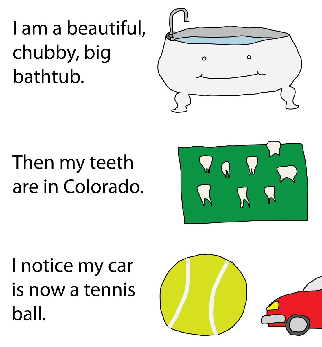 I am a beautiful, chubby, big bathtub.<br />
Then my teeth are in Colorado.<br />
I notice my car is now a tennis ball.