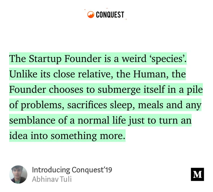 “The Startup Founder is a weird ‘species’. Unlike its close relative, the Human, the Founder chooses to submerge itself in a pile of problems, sacrifices sleep, meals and any semblance of a normal life just to turn an idea into something more.” from “Introducing Conquest’19” by Abhinav Tuli.