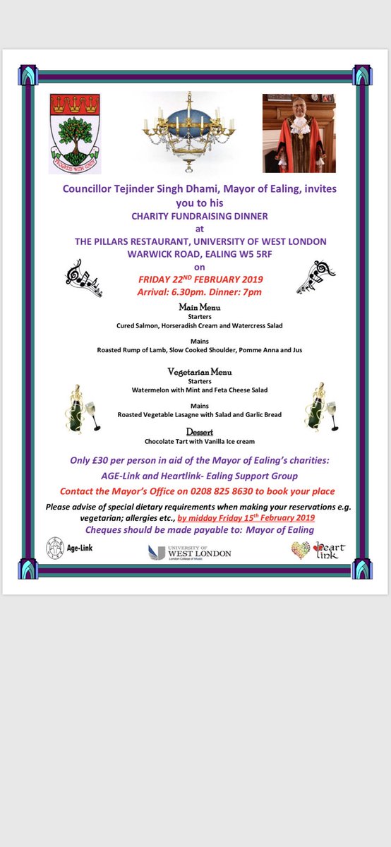 Councillor Tejinder Singh Dhami, Mayor of Ealing, invites you to his
CHARITY FUNDRAISING DINNER
at
THE PILLARS RESTAURANT, UNIVERSITY OF WEST LONDON WARWICK ROAD, EALING W5 5RF
on
FRIDAY 22ND FEBRUARY 2019 Arrival: 6.30pm. Dinner: 7pm