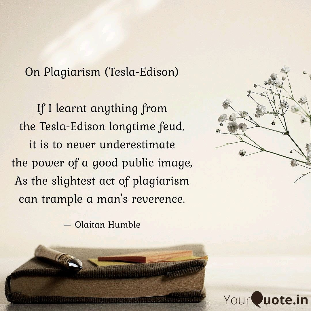 On Plagiarism (Tesla-Edison)

If I learnt anything from
the Tesla-Edison longtime feud,
it is to never underestimate
the power of a good public image
As the slightest act of plagiarism
can trample a man's reverence.

— Olaitan Humble, 2019

#SayNOtoPlagiarism #betterDayzAhead