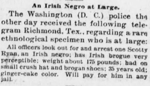 Scotty Ryan: an “Irish negro” with “Irish brogue very perceptible” - The Sea Coast Echo, 13 April 1895.Peter Burke: "colored", "informed the police that he was an Irish n****r.” - The Sun (Delaware) 26 Sept 1901.