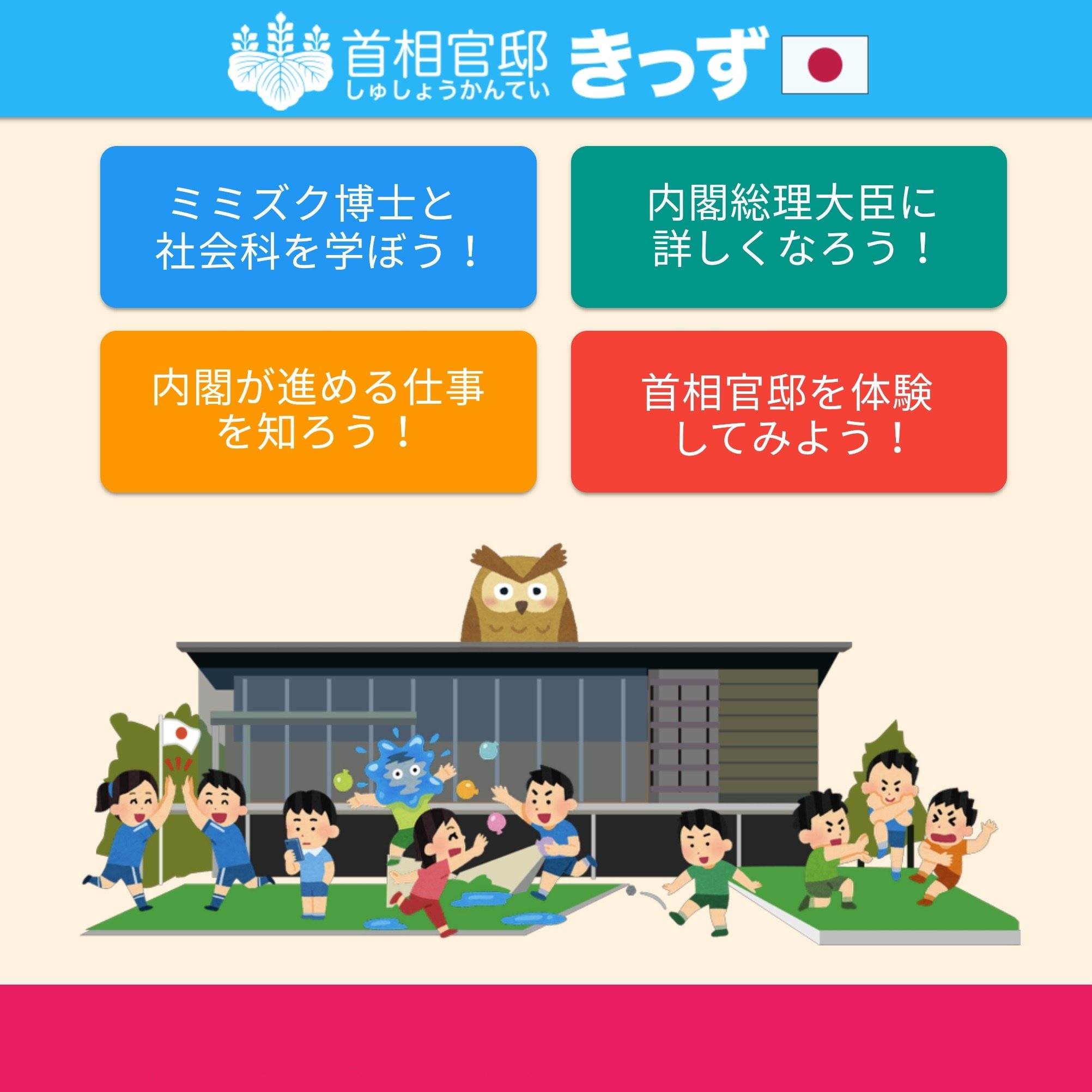 首相官邸 Tren Twitter お知らせ 首相官邸キッズページのデザインをリニューアルし スマートフォンからでも見やすくなりました 内閣の仕事や首相官邸について かわいいイラストでわかりやすく学べる内容になっています ぜひご覧ください T Co 首相官邸 Tren Twitter お知らせ 首相官邸キッズページのデザインをリニューアルし スマートフォンからでも見やすくなりました 内閣の仕事や首相官邸について かわいいイラストでわかりやすく学べる内容になっています ぜひご覧ください T Co