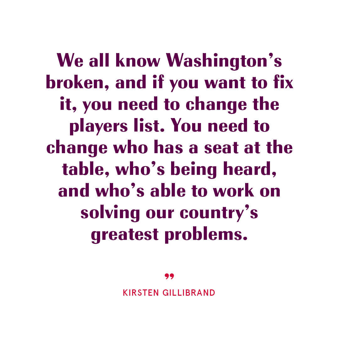 We all know Washington's broken, and if you want to fix it, you need to change the players list. You need to change who has a seat at the table, who's being heard, and who's able to work on solving our country's greatest problems.” Kirsten Gillibrand