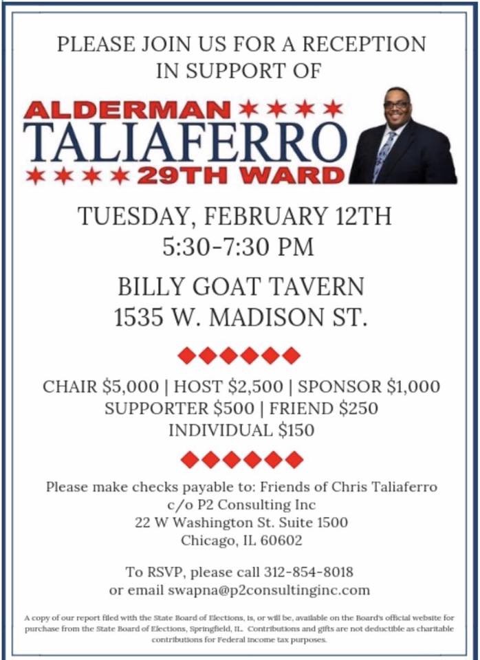 Please join for a reception for <a href="/Chrisfor29/">Chris Taliaferro</a> at Billy Goat Tavern located at 1535 W. Madison St. RSVP at 312.854.8018. #REELECTTALIAFERRO #BILLYGOAT #29THWARD #ALDERMANTALIAFERRO