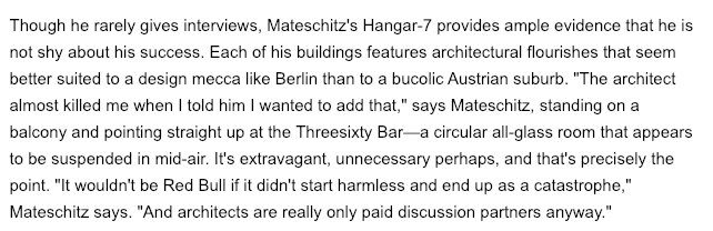 "It wouldn't be Red Bull if it didn't start harmless and end up as a catastrophe," Mateschitz says. "And architects are really only paid discussion partners anyway."The interviewer observes, "his product philosophy is seemingly derived from his own outlook on life"goals