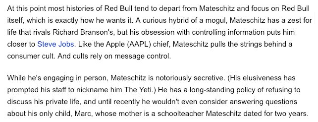 "A curious hybrid of a mogul, Mateschitz has a zest for life that rivals Richard Branson's, but his obsession with controlling information puts him closer to Steve Jobs. "