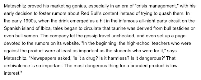 He recognized that paranoia about whether Red Bull was dangerous was actually good for the brand."The most dangerous thing for a branded product is low interest."