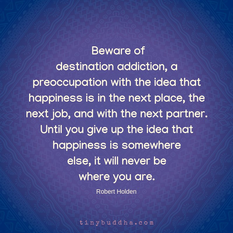 tinybuddha's tweet image. "Beware of destination addiction, a preoccupation with the idea that happiness is in the next place, the next job, and with the next partner. Until you give up the idea that happiness is somewhere else, it will never be where you are." ~Robert Holden