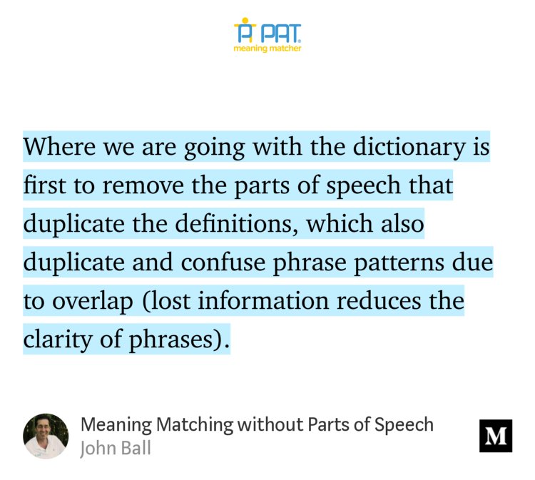 “Where we are going with the dictionary is first to remove the parts of speech that duplicate the definitions, which also duplicate and confuse phrase patterns due to overlap (lost information reduces the clarity of phrases).” from “Meaning Matching without Parts of Speech” by John Ball.