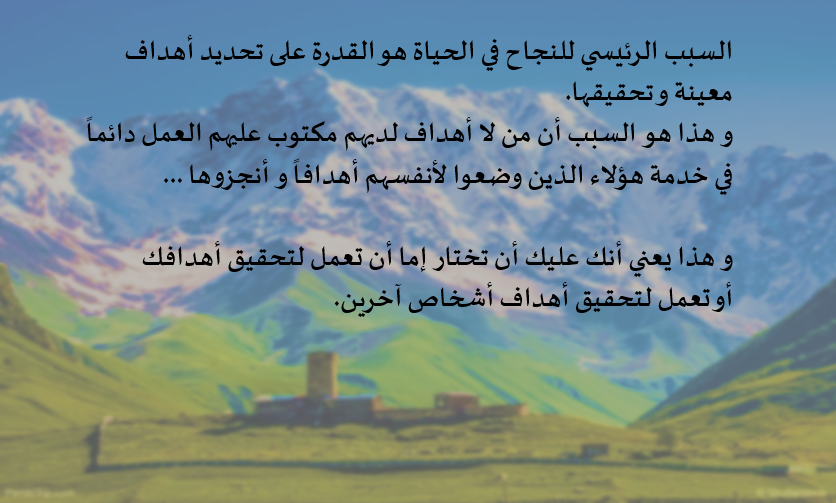السبب الرئيسي للنجاح في الحياة هو القدرة على تحديد أهداف معينة و تحقيقها.
و هذا هو السبب أن من لا أهداف لديهم مكتوب عليهم العمل دائماً في خدمة هؤلاء الذين وضعوا لأنفسهم أهدافاً و أنجزوها ...

و هذا يعني أنك عليك أن تختار إما أن تعمل لتحقيق أهدافك أو تعمل لتحقيق أهداف أشخاص آخرين.