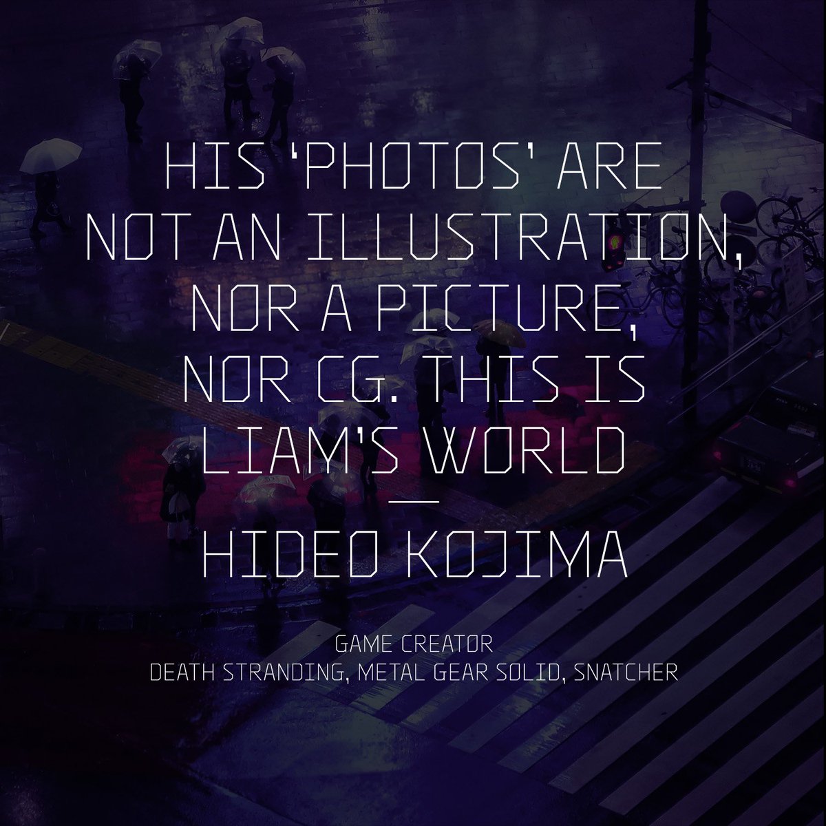 An image with the quote: "His “photographs” are not an illustration, nor a picture, nor CG. This is Liam’s world.

Hideo Kojima 
Game creator
Death Stranding, Metal Gear Solid, Snatcher "