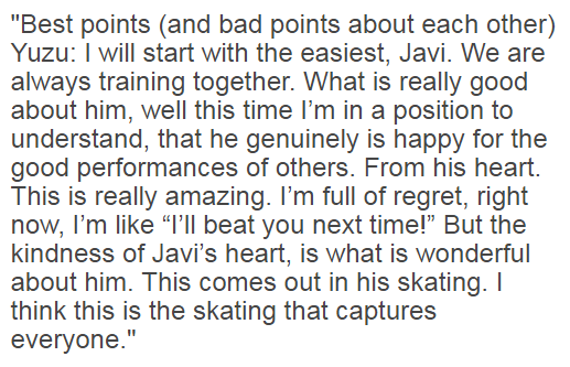 Worlds 2015:Yuzu: "The kindness of Javi’s heart, is what is wonderful about him. This comes out in his skating. I think this is the skating that captures everyone.VIDEO:  (4:11)translation:  https://www.goldenskate.com/forum/showthread.php?35500-Yuzuru-Hanyu&p=1138031&viewfull=1#post1138031
