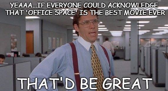 #OfficeSpace

@MikeJudge #JenniferAniston #RonLivingston #StephenRoot #GaryCole #DavidHerman #AjayNaidu @bader_diedrich @JohnCMcGinley @AliEWentworth #RichardRiehle #PaulLeeWilson #GregPitts #JoeBays @KinnaMcInroe @TheOrlandoJones #MichaelMcShane #JackBetts #JenniferEmerson