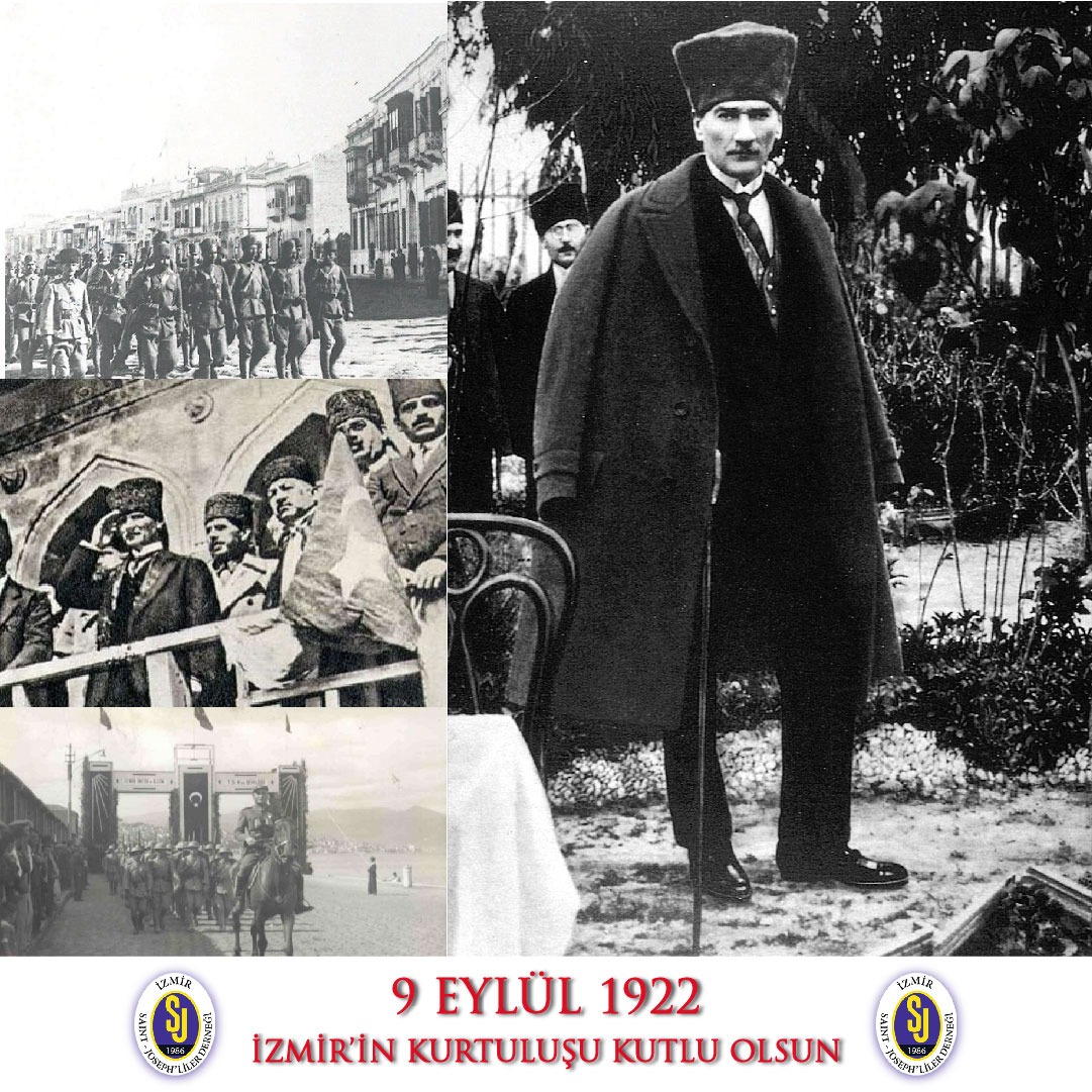 9 Eylül 1922'de İzmir'imizi düşman işgalinden kurtaran başta Gazi Mustafa Kemal Atatürk ve tüm silah arkadaşlarını minnetle bir kez daha anıyoruz. İzmir'in kurtuluşunun 99. yılı kutlu olsun!

Saygılarımızla
İzmir Saint Joseph'liler Derneği Yönetim Kurulu