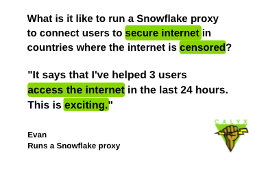 Text: What is it like to run a Snowflake proxy to connect users to secure internet in countries where the internet is censored? Response:"It says that I've helped 3 users access the internet in the last 24 hours. This is exciting." Evan, runs a Snowflake proxy. The Calyx Institute logo, a green triangle with a fist holding a lightning bolt, is shown in the lower right corner