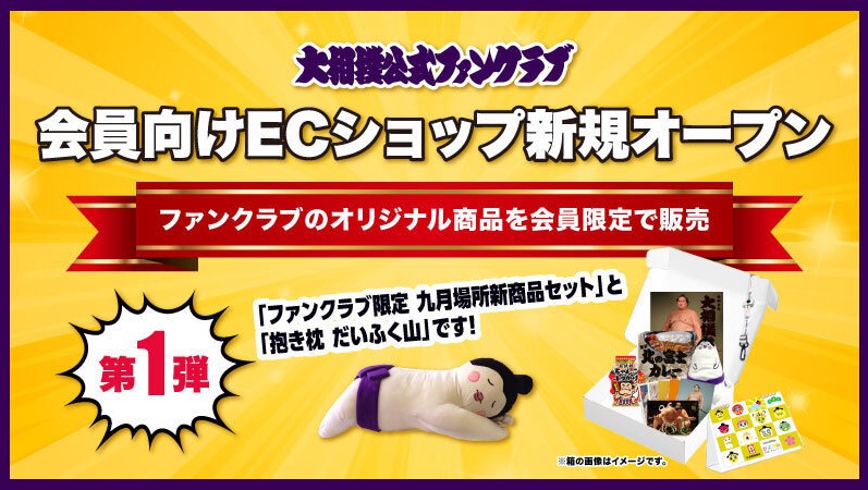 日本相撲協会公式 大相撲公式ファンクラブ 本日よりecショップがオープン 十両 無料 コース以上の会員様限定の商品が盛り沢山です 新商品が7 8種類詰まった 九月場所新商品セット や 相撲特有のあの香りがする抱き枕まで 詳しくはこちら 日本相撲協会公式 大相撲公式ファンクラブ 本日よりecショップがオープン 十両 無料 コース以上の会員様限定の商品が盛り沢山です 新商品が7 8種類詰まった 九月場所新商品セット や 相撲特有のあの香りがする抱き枕まで 詳しくはこちら