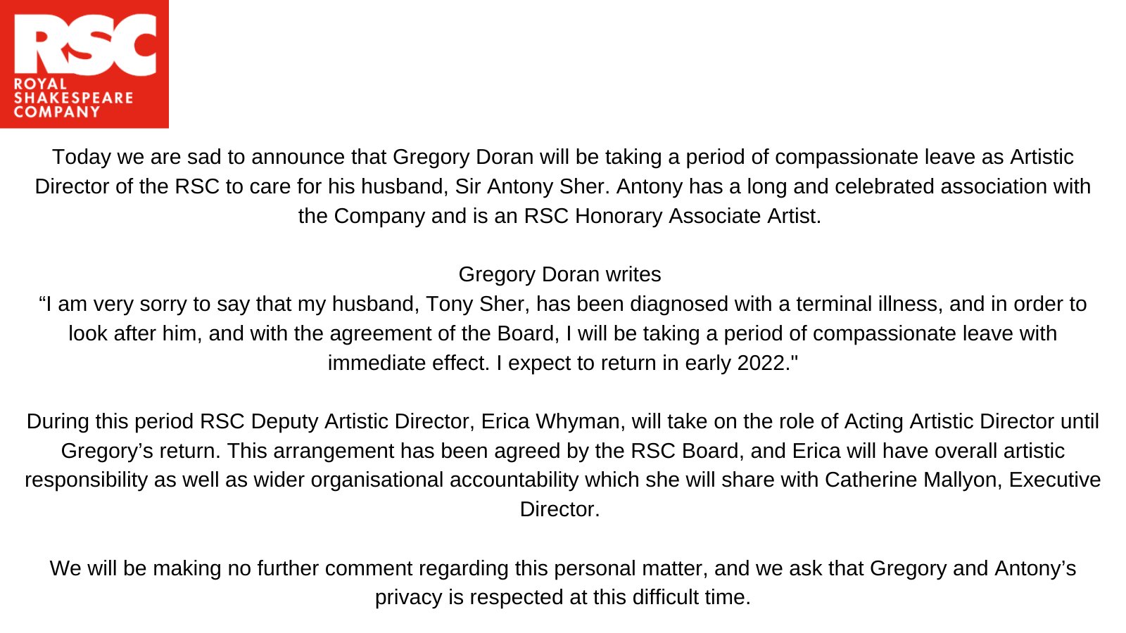 Today we are sad to announce that Gregory Doran will be taking a period of compassionate leave as Artistic Director of the RSC to care for his husband, Sir Antony Sher. Antony has a long and celebrated association with the Company and is an RSC Honorary Associate Artist.   Gregory Doran writes “I am very sorry to say that my husband, Tony Sher, has been diagnosed with a terminal illness, and in order to look after him, and with the agreement of the Board, I will be taking a period of compassionate leave with immediate effect. I expect to return in early 2022.   During this period RSC Deputy Artistic Director, Erica Whyman, will take on the role of Acting Artistic Director until Gregory’s return.  This arrangement has been agreed by the RSC Board, and Erica will have overall artistic responsibility as well as wider organisational accountability which she will share with Catherine Mallyon, Executive Director.  We will be making no further comment regarding this personal matter, and we as