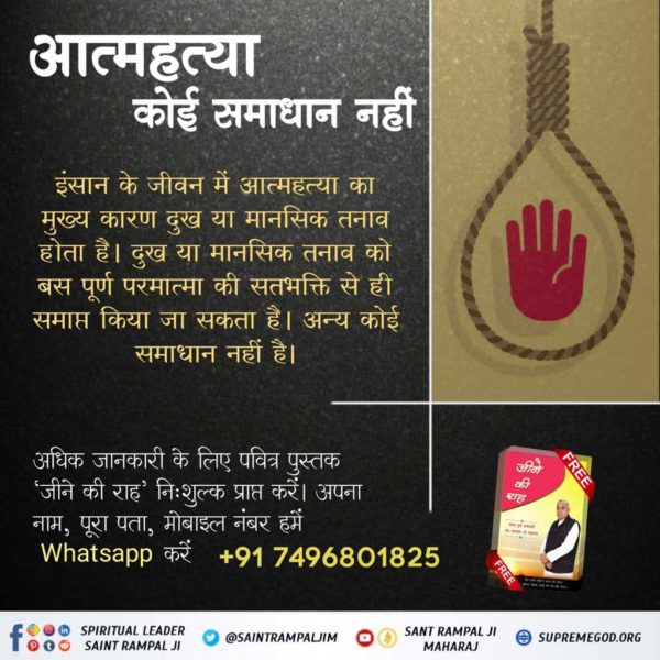 #SolutionToSuicide

Read Jeene Ki Raah
इंसान के जीवन में आत्महत्या का मुख्य कारण दुख या मानसिक तनाव होता है  दुख या मानसिक तनाव को बस  पूर्ण परमात्मा की सत भक्ति से ही  समाप्त किया जा सकता है अन्य कोई समाधान नहीं है
