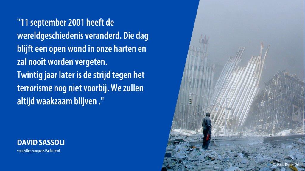 "11 september 2001 heeft de wereldgeschiedenis veranderd. Die dag blijft een open wond in onze harten en zal nooit worden vergeten.
Twintig jaar later is de strijd tegen het terrorisme nog niet voorbij. We zullen altijd waakzaam blijven ." - David Sassoli, voorzitter EP