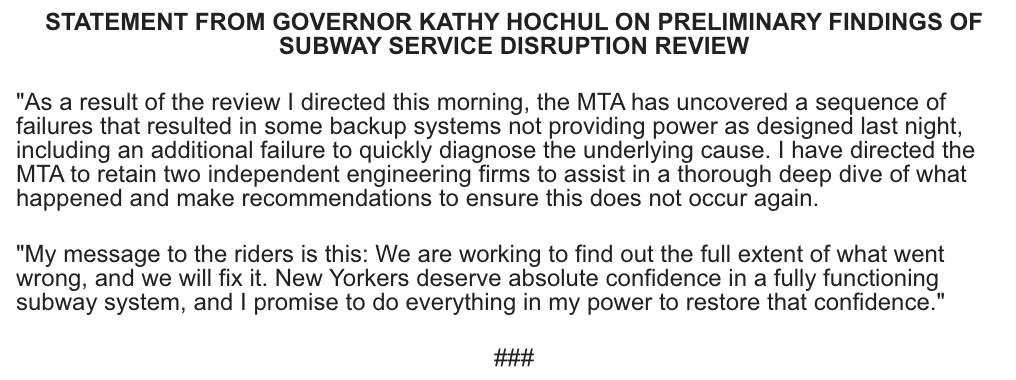 Statement from Governor Kathy Hochul on Preliminary Findings of Subway Service Disruption Review

As a result of the review I directed this morning, the MTA has uncovered a sequence of failures that resulted in some backup systems not providing power as designed last night, including an additional failure to quickly diagnose the underlying cause. I have directed the MTA to retain two independent engineering firms to assist in a thorough deep dive of what happened and make recommendations to ensure this does not occur again.
 
My message to the riders is this: We are working to find out the full extent of what went wrong, and we will fix it. New Yorkers deserve absolute confidence in a fully functioning subway system, and I promise to do everything in my power to restore that confidence.