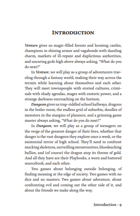 Venture gives us magic-filled forests and looming castles,
champions in shining armor and vagabonds with dazzling
charm, markets of ill-repute and duplicitous authorities,
and uncaring gods high above always asking, “What do you
do next?”
In Venture, we will play as a group of adventurers traveling through a fantasy world, making their way across the
terrain while learning about themselves and each other.
They will meet townspeople with storied cultures, criminals with shady agendas, mages with esoteric power, and a
strange darkness encroaching on the horizon.
Dungeon gives us trap-riddled school hallways, dragons
in the boiler room, the endless grid of suburbia, doodles of
monsters in the margins of planners, and a grinning game
master always asking, “What do you do next?”
In Dungeon, we will play as a group of teenagers on
the verge of the greatest danger of their lives, whether that
danger is the vast dungeon they explore once a week, or the
existential terror of high school. They’l